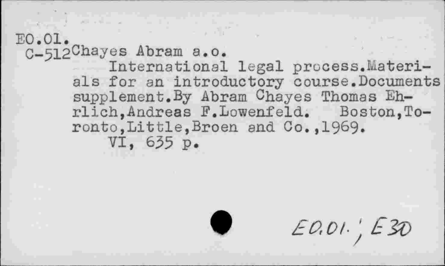 ﻿E0.01.
C-512Chayes Abram a.o.
International legal process.Materials for an introductory course.Documents supplement.By Abram Chayes Thomas Ehrlich, Andreas F.Lowenfeld. Boston,Toronto ,Little,Broen and Co.,1969»
VI, 635 P.